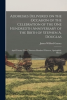 Addresses Delivered on the Occasion of the Celebration of the One Hundredth Anniversary of the Birth of Stephen A. Douglas: April Twenty-third, Nineteen Hundred Thirteen, Springfield, Illinois 1015148522 Book Cover