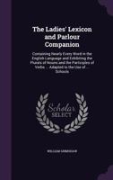 The Ladies' Lexicon, and Parlour Companion: Containing Nearly Every Word in the English Language, and Exhibiting the Plurals of Nouns and the Participles of Verbs; Being Also Particularly Adapted to t 1148544747 Book Cover