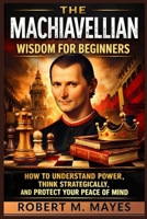 The Machiavellian Wisdom for Beginners: How to Understand Power, Think Strategically, and Protect Your Peace of Mind B0GS5SLGSV Book Cover