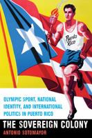 The Sovereign Colony: Olympic Sport, National Identity, and International Politics in Puerto Rico 149620638X Book Cover