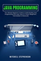 JAVA PROGRAMMING: The Ultimate Beginner's Guide to Understanding Java Programming And Learn Java In 2 Hours (Beginners, Intermediate & Advanced) 1706566573 Book Cover