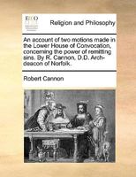 An account of two motions made in the Lower House of Convocation, concerning the power of remitting sins. By R. Cannon, D.D. Arch-deacon of Norfolk. 1178943135 Book Cover