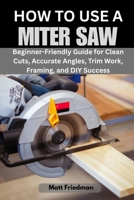 HOW TO USE A MITER SAW: Beginner-Friendly Guide for Clean Cuts, Accurate Angles, Trim Work, Framing, and DIY Success B0GW3CFRQ3 Book Cover