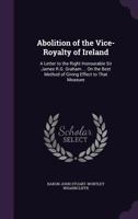 Abolition of the Vice-Royalty of Ireland: a letter to the Right Honourable Sir James R.G. Graham, B.T., M.P., (late secretary of state for the home ... best method of giving effect to that measure 1342151712 Book Cover