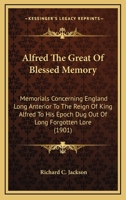 Alfred The Great Of Blessed Memory: Memorials Concerning England Long Anterior To The Reign Of King Alfred To His Epoch Dug Out Of Long Forgotten Lore 0548601992 Book Cover