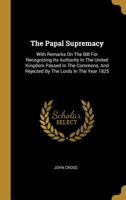 The Papal Supremacy: With Remarks On The Bill For Recognizing Its Authority In The United Kingdom Passed In The Commons, And Rejected By The Lords In The Year 1825 1011208717 Book Cover
