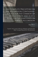 The Complete Preceptor for the Accordeon, Containing a Scale for the Common or Whole Toned, and Also a Scale for the Semitoned or Perfect Accordeon; Together With a Large Collection of Popular and Fas 1015166296 Book Cover