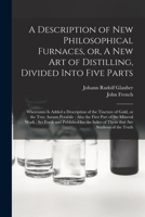 A Description of New Philosophical Furnaces, or a New Art of Distilling, Divided Into Five Parts: Whereunto Is Added a Description of the Tincture of Gold, or the True Aurum Potabile; Also, the First  1014730791 Book Cover