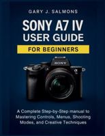 Sony A7 IV User Guide for Beginners: A Complete Step-by-Step manual to Mastering Controls, Menus, Shooting Modes, and Creative Techniques B0G56C9D2R Book Cover