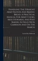 Handling The Straight Army Ration And Baking Bread. A Practical Manual For Army Cooks, Mess Stewards, And Post Bakers, In Field Or In Garrison And On 1016183593 Book Cover