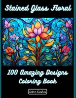100 Stained Glass Floral: Illuminate Your Creativity: Discover the Joy and Serenity of Floral Stained Glass Coloring B0CVHLBPRK Book Cover