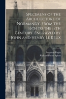 Specimens of the Architecture of Normandy, From the 16th to the 17th Century. Engraved by John and Henry Le Keux 1021448338 Book Cover