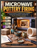 MICROWAVE POTTERY FIRING: A Practical Guide to Creating Ceramic Projects, Testing Clay Techniques, and Exploring Small-Scale Firing Methods B0HF6HSLGB Book Cover