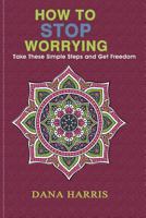How to Stop Worrying: Take These Simple Steps and Get Freedom 1986232107 Book Cover