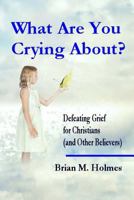 What Are You Crying About? Defeating Grief for Christians (and Other Believers) 1499582625 Book Cover