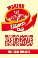 Making the Compelling Business Case: Decision Making Techniques for Successful Business Growth 1349464864 Book Cover