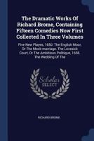 The Dramatic Works Of Richard Brome, Containing Fifteen Comedies Now First Collected In Three Volumes: Five New Playes, 1650: The English Moor, Or The Mock-marriage. The Lovesick Court, Or The Ambitio 1377263789 Book Cover