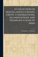 A Collection of Miscellaneous Grants, Crests, Confirmations, Augmentations and Exemplifications of Arms 1025563379 Book Cover