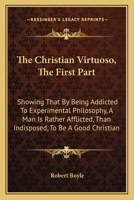 The Christian Virtuoso, The First Part: Showing That By Being Addicted To Experimental Philosophy, A Man Is Rather Afflicted, Than Indisposed, To Be A Good Christian 1016050933 Book Cover