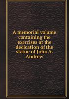 A Memorial Volume Containing the Exercises at the Dedication of the Statue of John A. Andrew 5518743637 Book Cover