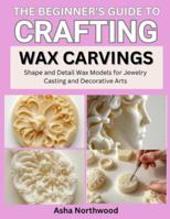THE BEGINNER’S GUIDE TO CRAFTING WAX CARVINGS: Shape and Detail Wax Models for Jewelry Casting and Decorative Arts B0G42HG4S7 Book Cover