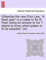 Gilbertise the new Poor Law. "A fresh plan" in a Letter to Sir R. Peel: being an answer to his "I desire to know what system is to be adopted," etc. 1240920113 Book Cover