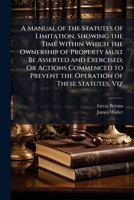 A Manual of the Statutes of Limitation, Showing the Time Within Which the Ownership of Property Must Be Asserted and Exercised, Or Actions Commenced to Prevent the Operation of These Statutes, Viz 1023912716 Book Cover