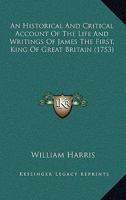 An Historical and Critical Account of the Life and Writings of James the First, King of Great Britain 0548583781 Book Cover