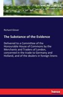 The Substance of the Evidence Delivered to a Committee of the Honourable House of Commons by the Merchants and Traders of London, Concerned in the Trade to Germany and Holland, and of the Dealers in F 1245097091 Book Cover