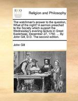 The watchman's answer to the question, What of the night? A sermon preached to the society which support the Wednesday's evening lecture in Great ... ... By John Gill, D.D. The third edition. 1379830648 Book Cover