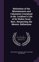 Refutation of the Mistatements [Sic] and Calumnies Contained in MR Lockhart's Life of Sir Walter Scott, Bart. Respecting the Messrs Ballantyne, by the 1377524329 Book Cover