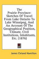 The Prairie Province: Sketches of Travel From Lake Ontario to Lake Winnipeg, and an Account of the Geographical Position, Climate, Civil Institutions, ... Productions and Resources of the Red Valley 1021704245 Book Cover