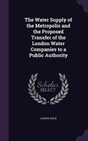The Water Supply of the Metropolis and the Proposed Transfer of the London Water Companies to a Public Authority 1359048227 Book Cover
