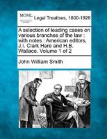 A selection of leading cases on various branches of the law: with notes : American editors, J.I. Clark Hare and H.B. Wallace. Volume 1 of 2 1241165424 Book Cover