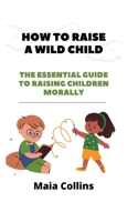 HOW TO RAISE A WILD CHILD: The Essential Guide to Raising Children Morally B0B92RGVR2 Book Cover