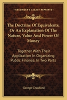 The Doctrine Of Equivalents; Or An Explanation Of The Nature, Value And Power Of Money: Together With Their Application In Organizing Public Finance, In Two Parts 1163609838 Book Cover
