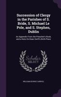 Succession Of Clergy In The Parishes Of S. Bride, S. Michael Le Pole, And S. Stephen, Dublin: An Appendix From The Preacher's Book, And A Note On Dean Swift's Birth-place... 1358117675 Book Cover