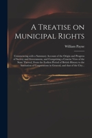 A Treatise on Municipal Rights: Commencing With a Summary Account of the Origin and Progress of Society and Government, and Comprising a Concise View ... History to the Institution of Corporations... 1013474783 Book Cover