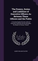 The Powers, Duties and Liabilities of Executive Officers as Between These Officers and the Public: A Concise Inquiry Into the Limits of Executive Authority and the Remedies for Breach or Excess Thereo 1340779803 Book Cover