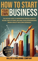 How to Start Your Own Business: The Success Guide to Understand Complex Concepts, Secure Start-Up Funds, and Make Your Entrepreneurial Dream a Reality with Zero Experience 1088296041 Book Cover