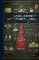 A Collection of Mathematical Tables: For the Use of Students in Universities and Academies, for the Practical Navigator, Geographer, and Surveyor, for Men of Business, &c 1144888476 Book Cover