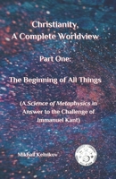 Christianity, A Complete Worldview, Part One: The Beginning of All Things: (A Science of Metaphysics in Answer to the Challenge of Immanuel Kant) B0DVGYK1JS Book Cover