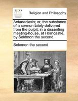 Antanaclasis; or, the substance of a sermon lately delivered from the pulpit, in a dissenting meeting-house, at Horncastle, by Solomon the second. 1170928978 Book Cover