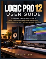 LOGIC PRO 12 USER GUIDE: A Complete Step-by-Step Guide to Music Production, Recording, MIDI Editing, Mixing, Mastering, and Professional Audio Workflow B0HMP92C4W Book Cover