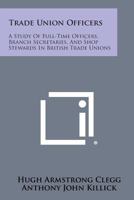 Trade Union Officers: A Study of the Full-Time Officers, Branch Secretaries, and Shop Stewards in British Trade Unions 0674899709 Book Cover