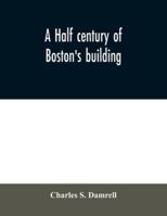 A Half Century of Boston's Building. The Construction of Buildings, the Enactment of Building Laws and Ordinances, Sanitary Laws, the Ancient and ... Chapter of Boston's Big Fire, Fire Losses,... 1344980430 Book Cover