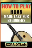 HOW TO PLAY RUAN MADE EASY FOR BEGINNERS: Complete Step By Step Guide To Learn And Perfect Your Ruan Play Ability From Scratch B0CT9C2FRP Book Cover