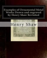 Examples of Ornamental Metal Works Drawn and engraved by Henry Shaw Revisited: Examples of Ornamental Metal Works Drawn and engraved by Henry Shaw Revisited 154295309X Book Cover