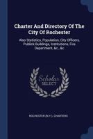 Charter And Directory Of The City Of Rochester: Also Statistics, Population, City Officers, Publick Buildings, Institutions, Fire Department, &c., &c 1020971843 Book Cover