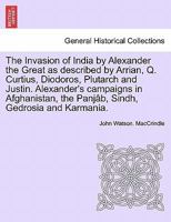 The Invasion of India by Alexander the Great as described by Arrian, Q. Curtius, Diodoros, Plutarch and Justin. Alexander's campaigns in Afghanistan, the Panjâb, Sindh, Gedrosia and Karmania. 1241691983 Book Cover